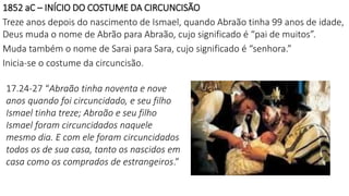 1852 aC – INÍCIO DO COSTUME DA CIRCUNCISÃO
Treze anos depois do nascimento de Ismael, quando Abraão tinha 99 anos de idade,
Deus muda o nome de Abrão para Abraão, cujo significado é “pai de muitos”.
Muda também o nome de Sarai para Sara, cujo significado é “senhora.”
Inicia-se o costume da circuncisão.
17.24-27 “Abraão tinha noventa e nove
anos quando foi circuncidado, e seu filho
Ismael tinha treze; Abraão e seu filho
Ismael foram circuncidados naquele
mesmo dia. E com ele foram circuncidados
todos os de sua casa, tanto os nascidos em
casa como os comprados de estrangeiros.”
 