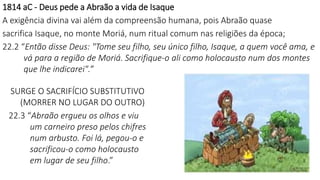 1814 aC - Deus pede a Abraão a vida de Isaque
A exigência divina vai além da compreensão humana, pois Abraão quase
sacrifica Isaque, no monte Moriá, num ritual comum nas religiões da época;
22.2 “Então disse Deus: "Tome seu filho, seu único filho, Isaque, a quem você ama, e
vá para a região de Moriá. Sacrifique-o ali como holocausto num dos montes
que lhe indicarei".”
SURGE O SACRIFÍCIO SUBSTITUTIVO
(MORRER NO LUGAR DO OUTRO)
22.3 “Abraão ergueu os olhos e viu
um carneiro preso pelos chifres
num arbusto. Foi lá, pegou-o e
sacrificou-o como holocausto
em lugar de seu filho.”
 