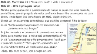 1814 aC - Morre Sara 23.1 “Sara viveu cento e vinte e sete anos”
1812 aC – Uma esposa para Isaque
Abraão, preocupado com a possibilidade de Isaque se casar com uma cananita,
envia Eliézer, seu empregado de maior confiança, buscar-lhe uma esposa na casa
de seu irmão Naor, que tinha ficado em Harã, distante 645 Km.
Eliezer vai ter justamente com Rebeca, que era filha de Betuel, filho de Naor.
24.47 “Então coloquei o pendente em seu nariz e as
pulseiras em seus braços,”
As joias no nariz e as pulseiras são um costume persa e
árabe para mostrar que a moça está comprometida.(???)
24.58 “Chamaram Rebeca e lhe perguntaram: "Você quer
ir com este homem? " "Sim, quero", respondeu ela.”
24.29a “Rebeca tinha um irmão chamado Labão.”
Labão, 105 anos depois, será o sogro de Jacó
 