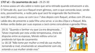 1707 aC – Os casamentos de Jacó - 29.25-30
A noiva usava um véu sobre o rosto que seria retirado quando estivessem a sós.
O Talmude diz, que Lia e Raquel eram gêmeas, com o que concorda Jasar, sendo
esta, possivelmente, a razão pela qual Jacó foi enganado tão facilmente.
Jacó (84 anos), casou-se com Lia e 7 dias depois com Raquel, ambas com 29 anos.
Labão deu de presente a cada filha uma serva: a Lia deu Zilpa e a Raquel, Bila.
Ambas serão dadas por suas esposas a Jacó como concubinas e gerarão filhos.
29.31 “Quando o Senhor viu que Lia era desprezada...”
Talvez inspirado por esta união tempestuosa, cheia de
disputas entre as esposas, Moisés editou uma Lei
proibindo tal tipo de casamento:
Lv 18.18 "Não tome por mulher a irmã da sua mulher,
tornando-a rival, envolvendo-se sexualmente com ela,
estando a sua mulher ainda viva.“
 