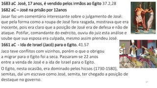 1683 aC José, 17 anos, é vendido pelos irmãos ao Egito 37.2,28
1682 aC – José na prisão por 12anos
Jasar faz um comentário interessante sobre o julgamento de José:
que pela forma como a roupa de José fora rasgada, mostrava que era
inocente, pois era claro que a posição de José era de defesa e não de
ataque. Potifar, comandante do exército, ouviu do juiz esta análise e
soube que sua esposa era culpada, mesmo assim prendeu José.
1661 aC - Ida de Israel (Jacó) para o Egito. 41.57
Jaco teve conflitos com vizinhos, porém o que o obrigou
a migrar para o Egito foi a seca. Passaram-se 22 anos
entre a venda de José e a ida de Israel para o Egito.
O Egito, nesta ocasião, era dominado pelos hicsos (1730-1580),
semitas, daí um escravo como José, semita, ter chegado a posição de
destaque no governo. 27
 