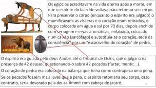 29
O espírito era guiado pelo deus Anúbis até o Tribunal de Osíris, que o julgaria na
presença de 42 deuses, questionando-o sobre 42 pecados (furtar, mentir,...).
O coração de pedra era colocado na balança que tinha como contrapeso uma pena.
Se os pecados fossem mais leves que a pena, o espírito retomaria seu corpo, caso
contrário, seria devorado pela deusa Ammit com cabeça de jacaré.
Os egípcios acreditavam na vida eterna após a morte, em
que o espírito do falecido voltava para retomar seu corpo.
Para preservar o corpo (enquanto o espírito era julgado) o
mumificavam: as vísceras e o coração eram retirados, o
corpo colocado em água e sal por 70 dias, depois enchido
com serragem e ervas aromáticas, enfaixado, colocado
num caixão (sarcófago) e substituía-se o coração, sede da
consciência” por um “escaravelho do coração” de pedra.
 