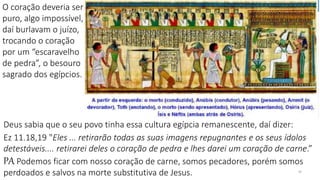 30
Deus sabia que o seu povo tinha essa cultura egípcia remanescente, daí dizer:
Ez 11.18,19 "Eles ... retirarão todas as suas imagens repugnantes e os seus ídolos
detestáveis.... retirarei deles o coração de pedra e lhes darei um coração de carne.”
PA Podemos ficar com nosso coração de carne, somos pecadores, porém somos
perdoados e salvos na morte substitutiva de Jesus.
O coração deveria ser
puro, algo impossível,
daí burlavam o juízo,
trocando o coração
por um “escaravelho
de pedra”, o besouro
sagrado dos egípcios.
 