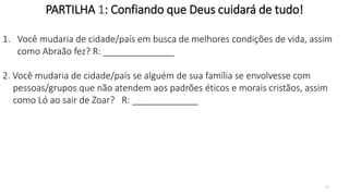 31
PARTILHA 1: Confiando que Deus cuidará de tudo!
1. Você mudaria de cidade/país em busca de melhores condições de vida, assim
como Abraão fez? R: ______________
2. Você mudaria de cidade/país se alguém de sua família se envolvesse com
pessoas/grupos que não atendem aos padrões éticos e morais cristãos, assim
como Ló ao sair de Zoar? R: _____________
 