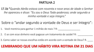 PARTILHA 2
17.1b “Quando Abrão estava com noventa e nove anos de idade o Senhor
lhe apareceu e disse: "Eu sou o Deus Todo-poderoso; ande segundo a
minha vontade e seja íntegro.”
Sobre o “andar segundo a vontade de Deus e ser íntegro”:
1. Você mentiria para ganhar 1 milhão de reais ? R: ________________
2. E se com esse dinheiro você pagasse um tratamento de saúde? R: ___________
3. Como saber se nossas escolhas estão em acordo com a vontade de Deus? R. ____
LEMBRANDO QUE UM HÁBITO VIRA ROTINA EM 21 DIAS
 