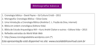 1. Cronologia bíblica – David Payne – Ed Cultura Cristã – 2011
2. Monografia: Cronologia Bíblica – Silvio Costa
3. Uma Introdução a Cronologia Bíblica (Andréia C. L. Frazão da Silva, internet)
4. Bíblia em ordem cronológica (Editora Vida)
5. Bíblia de Estudo Arqueológica NVI – Kunz André Claiton e outros – Editora Vida – 2013
6. Reflexões extraídas da World Wide Web
7. http://www.cronologiadabiblia.wordpress.com (*)
Esta apresentação está disponível no site: www.escolabiblicavirtual.com.br
 
