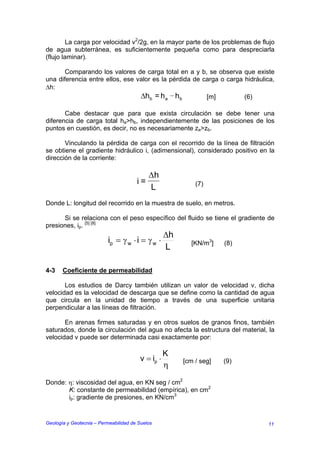 La carga por velocidad v2/2g, en la mayor parte de los problemas de flujo
de agua subterránea, es suficientemente pequeña como para despreciarla
(flujo laminar).

       Comparando los valores de carga total en a y b, se observa que existe
una diferencia entre ellos, ese valor es la pérdida de carga o carga hidráulica,
∆h:
                                 ∆hb = h a hb           [m]          (6)

       Cabe destacar que para que exista circulación se debe tener una
diferencia de carga total ha>hb, independientemente de las posiciones de los
puntos en cuestión, es decir, no es necesariamente za>zb.

       Vinculando la pérdida de carga con el recorrido de la línea de filtración
se obtiene el gradiente hidráulico i, (adimensional), considerado positivo en la
dirección de la corriente:

                                            ∆h
                                       i=                   (7)
                                            L
Donde L: longitud del recorrido en la muestra de suelo, en metros.

      Si se relaciona con el peso específico del fluido se tiene el gradiente de
presiones, ip. [5] [8]
                                                   ∆h
                           ip = γ w ⋅ i = γ w ⋅           [KN/m3]    (8)
                                                   L

4-3    Coeficiente de permeabilidad

       Los estudios de Darcy también utilizan un valor de velocidad v, dicha
velocidad es la velocidad de descarga que se define como la cantidad de agua
que circula en la unidad de tiempo a través de una superficie unitaria
perpendicular a las líneas de filtración.

       En arenas firmes saturadas y en otros suelos de granos finos, también
saturados, donde la circulación del agua no afecta la estructura del material, la
velocidad v puede ser determinada casi exactamente por:

                                                   K
                                        v = ip ⋅        [cm / seg]   (9)
                                                   η

Donde: η: viscosidad del agua, en KN seg / cm2
       K: constante de permeabilidad (empírica), en cm2
       ip: gradiente de presiones, en KN/cm3


Geología y Geotecnia – Permeabilidad de Suelos                                 11
 