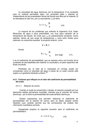 La viscosidad del agua disminuye con la temperatura, K es constante
para un material permeable dado, con porosidad dada y además es
independiente de las propiedades físicas del líquido que filtra por el material. Si
se reemplaza el valor de ip por su equivalente i.γw se tiene:

                                                       K
                                        v = i ⋅ γw ⋅                     (10)
                                                       η

         La mayoría de los problemas que enfrenta la Ingeniería Civil, tratan
filtraciones de agua a poca profundidad, con muy poca variación de la
temperatura del líquido, de modo que γw es prácticamente constante. Como
además, dentro de ese rango de temperaturas η varía entre límites poco
extensos, es costumbre expresar la ecuación anterior como

                                            v = k ⋅i
        Donde
                                                       K
                                           k = γw ⋅               [cm /seg]          (11)
                                                       η

k es el coeficiente de permeabilidad, que se expresa como una función de la
constante de permeabilidad del material, la viscosidad y el peso específico del
fluido circulante.

       Planteado así, el valor de k, expresado en cm/seg, puede ser
considerado como la velocidad del agua a través de un suelo cuando está
sujeta a un gradiente hidráulico unitario. [8]


4-3.1 Factores que influyen en el valor del coeficiente de permeabilidad
   del suelo.

    4-3.1.1     Relación de vacíos

       Cuando un suelo es comprimido o vibrado, el volumen ocupado por sus
elementos sólidos permanece invariable, mientras que el volumen de vacíos
disminuye, por lo tanto la permeabilidad del suelo también disminuye.

        Existen expresiones que permiten relacionar el coeficiente de
permeabilidad con la relación de vacíos, pero se deben adoptar ciertas
hipótesis cuyo carácter permita que las conclusiones del análisis den
información cuantitativa correcta.

     Casagrande propone la siguiente ecuación para el coeficiente de
permeabilidad k:

                                          k = 1.4 ⋅ e2 ⋅ k 0.85               (12)

Geología y Geotecnia – Permeabilidad de Suelos                                              12
 