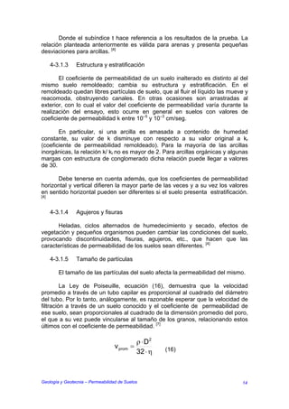 Donde el subíndice t hace referencia a los resultados de la prueba. La
relación planteada anteriormente es válida para arenas y presenta pequeñas
desviaciones para arcillas. [4]

      4-3.1.3   Estructura y estratificación

       El coeficiente de permeabilidad de un suelo inalterado es distinto al del
mismo suelo remoldeado; cambia su estructura y estratificación. En el
remoldeado quedan libres partículas de suelo, que al fluir el líquido las mueve y
reacomoda, obstruyendo canales. En otras ocasiones son arrastradas al
exterior, con lo cual el valor del coeficiente de permeabilidad varía durante la
realización del ensayo, esto ocurre en general en suelos con valores de
coeficiente de permeabilidad k entre 10–5 y 10–3 cm/seg.

       En particular, si una arcilla es amasada a contenido de humedad
constante, su valor de k disminuye con respecto a su valor original a kr
(coeficiente de permeabilidad remoldeado). Para la mayoría de las arcillas
inorgánicas, la relación k/ kr no es mayor de 2. Para arcillas orgánicas y algunas
margas con estructura de conglomerado dicha relación puede llegar a valores
de 30.

      Debe tenerse en cuenta además, que los coeficientes de permeabilidad
horizontal y vertical difieren la mayor parte de las veces y a su vez los valores
en sentido horizontal pueden ser diferentes si el suelo presenta estratificación.
[4]



      4-3.1.4   Agujeros y fisuras

      Heladas, ciclos alternados de humedecimiento y secado, efectos de
vegetación y pequeños organismos pueden cambiar las condiciones del suelo,
provocando discontinuidades, fisuras, agujeros, etc., que hacen que las
características de permeabilidad de los suelos sean diferentes. [4]

      4-3.1.5   Tamaño de partículas

         El tamaño de las partículas del suelo afecta la permeabilidad del mismo.

         La Ley de Poiseuille, ecuación (16), demuestra que la velocidad
promedio a través de un tubo capilar es proporcional al cuadrado del diámetro
del tubo. Por lo tanto, análogamente, es razonable esperar que la velocidad de
filtración a través de un suelo conocido y el coeficiente de permeabilidad de
ese suelo, sean proporcionales al cuadrado de la dimensión promedio del poro,
el que a su vez puede vincularse al tamaño de los granos, relacionando estos
últimos con el coeficiente de permeabilidad. [7]

                                              ρ ⋅ D2
                                   v prom   =          (16)
                                              32 ⋅ η



Geología y Geotecnia – Permeabilidad de Suelos                                 14
 