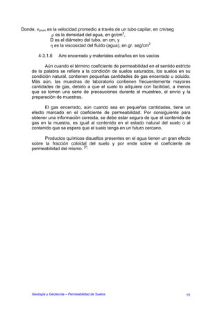 Donde, vprom es la velocidad promedio a través de un tubo capilar, en cm/seg
               ρ es la densidad del agua, en gr/cm3,
              D es el diámetro del tubo, en cm, y
              η es la viscosidad del fluido (agua), en gr. seg/cm2

         4-3.1.6     Aire encerrado y materiales extraños en los vacíos

            Aún cuando el término coeficiente de permeabilidad en el sentido estricto
     de la palabra se refiere a la condición de suelos saturados, los suelos en su
     condición natural, contienen pequeñas cantidades de gas encerrado u ocluido.
     Más aún, las muestras de laboratorio contienen frecuentemente mayores
     cantidades de gas, debido a que el suelo lo adquiere con facilidad, a menos
     que se tomen una serie de precauciones durante el muestreo, el envío y la
     preparación de muestras.

           El gas encerrado, aún cuando sea en pequeñas cantidades, tiene un
     efecto marcado en el coeficiente de permeabilidad. Por consiguiente para
     obtener una información correcta, se debe estar seguro de que el contenido de
     gas en la muestra, es igual al contenido en el estado natural del suelo o al
     contenido que se espera que el suelo tenga en un futuro cercano.

           Productos químicos disueltos presentes en el agua tienen un gran efecto
     sobre la fracción coloidal del suelo y por ende sobre el coeficiente de
     permeabilidad del mismo. [7]




     Geología y Geotecnia – Permeabilidad de Suelos                               15
 