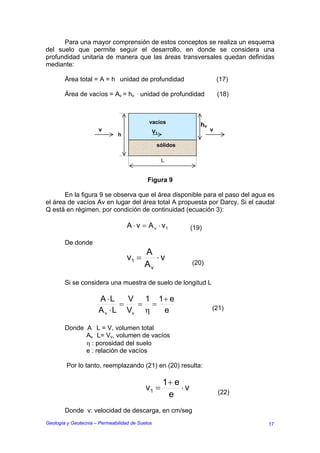 Para una mayor comprensión de estos conceptos se realiza un esquema
del suelo que permite seguir el desarrollo, en donde se considera una
profundidad unitaria de manera que las áreas transversales quedan definidas
mediante:

        Área total = A = h . unidad de profundidad                          (17)

        Área de vacíos = Av = hv . unidad de profundidad                    (18)



                                            vacíos
                                                                   hv
                      v                          V1                     v
                               h
                                                  sólidos

                                                      L


                                            Figura 9

       En la figura 9 se observa que el área disponible para el paso del agua es
el área de vacíos Av en lugar del área total A propuesta por Darcy. Si el caudal
Q está en régimen, por condición de continuidad (ecuación 3):

                                   A ⋅ v = A v ⋅ v1             (19)

        De donde
                                          A
                                   v1 =      ⋅v
                                          Av                    (20)


        Si se considera una muestra de suelo de longitud L

                      A ⋅L     V 1 1+ e
                             =  = =                                     (21)
                      A v ⋅ L Vv η  e

        Donde A . L = V, volumen total
              Av . L= Vv, volumen de vacíos
              η : porosidad del suelo
              e : relación de vacíos

         Por lo tanto, reemplazando (21) en (20) resulta:

                                                      1+ e
                                           v1 =            ⋅v               (22)
                                                       e
        Donde v: velocidad de descarga, en cm/seg
Geología y Geotecnia – Permeabilidad de Suelos                                     17
 