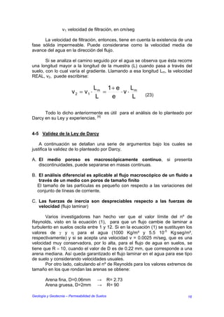 v1: velocidad de filtración, en cm/seg

      La velocidad de filtración, entonces, tiene en cuenta la existencia de una
fase sólida impermeable. Puede considerarse como la velocidad media de
avance del agua en la dirección del flujo.

       Si se analiza el camino seguido por el agua se observa que ésta recorre
una longitud mayor a la longitud de la muestra (L) cuando pasa a través del
suelo, con lo cual varía el gradiente. Llamando a esa longitud Lm, la velocidad
REAL, v2, puede escribirse:

                                      Lm 1 + e    L
                        v 2 = v1 ⋅       =     ⋅v⋅ m       (23)
                                       L   e       L

      Todo lo dicho anteriormente es útil para el análisis de lo planteado por
Darcy en su Ley y experiencias. [4]


4-5 Validez de la Ley de Darcy

    A continuación se detallan una serie de argumentos bajo los cuales se
justifica la validez de lo planteado por Darcy.

A. El medio poroso es macroscópicamente continuo, si presenta
   discontinuidades, puede separarse en masas continuas.

B. El análisis diferencial es aplicable al flujo macroscópico de un fluido a
   través de un medio con poros de tamaño finito
  El tamaño de las partículas es pequeño con respecto a las variaciones del
  conjunto de líneas de corriente.

C. Las fuerzas de inercia son despreciables respecto a las fuerzas de
   velocidad (flujo laminar)

       Varios investigadores han hecho ver que el valor límite del nº de
Reynolds, visto en la ecuación (1), para que un flujo cambie de laminar a
turbulento en suelos oscila entre 1 y 12. Si en la ecuación (1) se sustituyen los
valores de γ y η para el agua (1000 Kg/m³ y 5.5 10-5 Kg.seg/m²,
respectivamente) y si se acepta una velocidad v = 0.0025 m/seg, que es una
velocidad muy conservadora, por lo alta, para el flujo de agua en suelos, se
tiene que R = 10, cuando el valor de D es de 0.22 mm, que corresponde a una
arena mediana. Así queda garantizado el flujo laminar en el agua para ese tipo
de suelo y considerando velocidades usuales.
       Por otro lado, calculando el nº de Reynolds para los valores extremos de
tamaño en los que rondan las arenas se obtiene:

        Arena fina, D=0.06mm            →        R= 2.73
        Arena gruesa, D=2mm             →        R= 90

Geología y Geotecnia – Permeabilidad de Suelos                                18
 