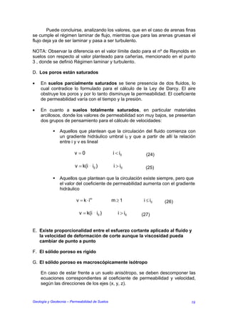 Puede concluirse, analizando los valores, que en el caso de arenas finas
se cumple el régimen laminar de flujo, mientras que para las arenas gruesas el
flujo deja ya de ser laminar y pasa a ser turbulento.

NOTA: Observar la diferencia en el valor límite dado para el nº de Reynolds en
suelos con respecto al valor planteado para cañerías, mencionado en el punto
3 , donde se definió Régimen laminar y turbulento.

D. Los poros están saturados

•   En suelos parcialmente saturados se tiene presencia de dos fluidos, lo
    cual contradice lo formulado para el cálculo de la Ley de Darcy. El aire
    obstruye los poros y por lo tanto disminuye la permeabilidad. El coeficiente
    de permeabilidad varía con el tiempo y la presión.

•   En cuanto a suelos totalmente saturados, en particular materiales
    arcillosos, donde los valores de permeabilidad son muy bajos, se presentan
    dos grupos de pensamiento para el cálculo de velocidades:

                Aquellos que plantean que la circulación del fluido comienza con
                un gradiente hidráulico umbral i0 y que a partir de allí la relación
                entre i y v es lineal

                         v =0                    i < i0        (24)

                         v = k(i i0 )            i > i0        (25)

                Aquellos que plantean que la circulación existe siempre, pero que
                el valor del coeficiente de permeabilidad aumenta con el gradiente
                hidráulico

                          v = k ⋅ im             m ≥1         i ≤ i0   (26)

                            v = k(i i0 )            i > i0   (27)


E. Existe proporcionalidad entre el esfuerzo cortante aplicado al fluido y
   la velocidad de deformación de corte aunque la viscosidad pueda
   cambiar de punto a punto

F. El sólido poroso es rígido

G. El sólido poroso es macroscópicamente isótropo

    En caso de estar frente a un suelo anisótropo, se deben descomponer las
    ecuaciones correspondientes al coeficiente de permeabilidad y velocidad,
    según las direcciones de los ejes (x, y, z).


Geología y Geotecnia – Permeabilidad de Suelos                                   19
 