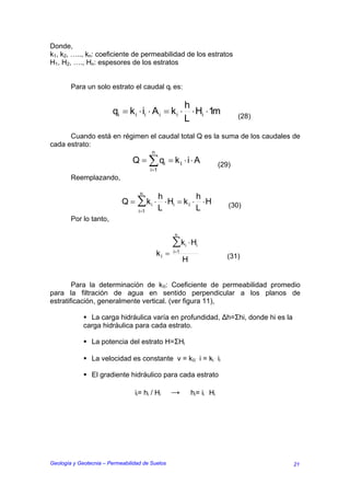 Donde,
k1, k2, ….., kn: coeficiente de permeabilidad de los estratos
H1, H2, …., Hn: espesores de los estratos


        Para un solo estrato el caudal qi es:

                                                   h
                        qi = k i ⋅ ii ⋅ A i = k i ⋅ ⋅ Hi ⋅ 1m                     (28)
                                                   L
      Cuando está en régimen el caudal total Q es la suma de los caudales de
cada estrato:
                                        n
                                Q = ∑ qi = k Ι ⋅ i ⋅ A                     (29)
                                       i=1
        Reemplazando,

                                   n
                                       h            h
                            Q = ∑ k i ⋅ ⋅ Hi = k Ι ⋅ ⋅ H                      (30)
                                i =1   L            L
        Por lo tanto,

                                                   n

                                                   ∑k ⋅ Hi     i
                                            kΙ =   i=1
                                                                              (31)
                                                         H


        Para la determinación de kΙΙ: Coeficiente de permeabilidad promedio
para la filtración de agua en sentido perpendicular a los planos de
estratificación, generalmente vertical. (ver figura 11),

               La carga hidráulica varía en profundidad, ∆h=Σhi, donde hi es la
             carga hidráulica para cada estrato.

                La potencia del estrato H=ΣHi

                La velocidad es constante v = kΙΙ . i = ki . ii

                El gradiente hidráulico para cada estrato

                                 ii= hi / Hi       →         hi= ii . Hi




Geología y Geotecnia – Permeabilidad de Suelos                                           21
 