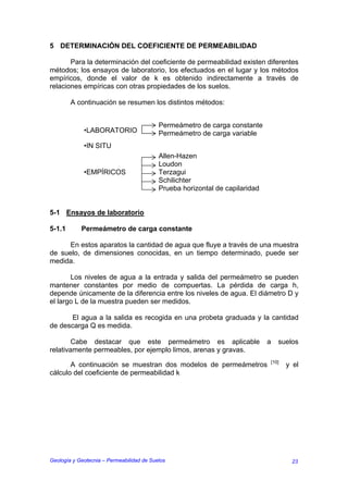 5 DETERMINACIÓN DEL COEFICIENTE DE PERMEABILIDAD

       Para la determinación del coeficiente de permeabilidad existen diferentes
métodos; los ensayos de laboratorio, los efectuados en el lugar y los métodos
empíricos, donde el valor de k es obtenido indirectamente a través de
relaciones empíricas con otras propiedades de los suelos.

        A continuación se resumen los distintos métodos:


                                           Permeámetro de carga constante
             •LABORATORIO                  Permeámetro de carga variable
             •IN SITU
                                           Allen-Hazen
                                           Loudon
             •EMPÍRICOS                    Terzagui
                                           Schilichter
                                           Prueba horizontal de capilaridad


5-1 Ensayos de laboratorio

5-1.1       Permeámetro de carga constante

      En estos aparatos la cantidad de agua que fluye a través de una muestra
de suelo, de dimensiones conocidas, en un tiempo determinado, puede ser
medida.

       Los niveles de agua a la entrada y salida del permeámetro se pueden
mantener constantes por medio de compuertas. La pérdida de carga h,
depende únicamente de la diferencia entre los niveles de agua. El diámetro D y
el largo L de la muestra pueden ser medidos.

      El agua a la salida es recogida en una probeta graduada y la cantidad
de descarga Q es medida.

        Cabe destacar que este permeámetro es aplicable                       a      suelos
relativamente permeables, por ejemplo limos, arenas y gravas.
                                                                                  [10]
       A continuación se muestran dos modelos de permeámetros                            y el
cálculo del coeficiente de permeabilidad k




Geología y Geotecnia – Permeabilidad de Suelos                                            23
 