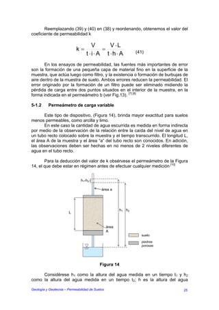Reemplazando (39) y (40) en (38) y reordenando, obtenemos el valor del
coeficiente de permeabilidad k

                                     V      V ⋅L
                            k=           =
                                  t ⋅i⋅ A t ⋅h⋅ A               (41)

       En los ensayos de permeabilidad, las fuentes más importantes de error
son la formación de una pequeña capa de material fino en la superficie de la
muestra, que actúa luego como filtro, y la existencia o formación de burbujas de
aire dentro de la muestra de suelo. Ambos errores reducen la permeabilidad. El
error originado por la formación de un filtro puede ser eliminado midiendo la
pérdida de carga entre dos puntos situados en el interior de la muestra, en la
forma indicada en el permeámetro b (ver Fig.13). [7] [8]

5-1.2     Permeámetro de carga variable

       Este tipo de dispositivo, (Figura 14), brinda mayor exactitud para suelos
menos permeables, como arcilla y limo.
       En este caso la cantidad de agua escurrida es medida en forma indirecta
por medio de la observación de la relación entre la caída del nivel de agua en
un tubo recto colocado sobre la muestra y el tiempo transcurrido. El longitud L,
el área A de la muestra y el área “a” del tubo recto son conocidos. En adición,
las observaciones deben ser hechas en no menos de 2 niveles diferentes de
agua en el tubo recto.

       Para la deducción del valor de k obsérvese el permeámetro de la Figura
14, el que debe estar en régimen antes de efectuar cualquier medición [10]


                               h1-h2

                                            área a




                                                        h1 h2
                       L


                                                 área
                                                 A
                                                                   suelo
                                                                   piedras
                                                                   porosas




                                           Figura 14

     Considérese h1 como la altura del agua medida en un tiempo t1 y h2
como la altura del agua medida en un tiempo t2; h es la altura del agua

Geología y Geotecnia – Permeabilidad de Suelos                               25
 