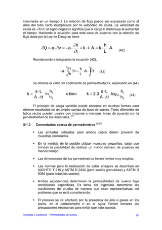 intermedia en un tiempo t. La relación de flujo puede ser expresada como el
área del tubo recto multiplicada por la velocidad de caída. La velocidad de
caída es -∂h/∂t, el signo negativo significa que la carga h disminuye al aumentar
el tiempo. Haciendo la ecuación para este caso de acuerdo con la relación de
flujo dada por la Ley de Darcy se tiene:

                                           ∂h                h
               ∂Q = a ⋅ ∂v = −a ⋅             = k ⋅i⋅ A = k ⋅ ⋅ A
                                           ∂t                L           (42)

        Reordenando e integrando la ecuación (42),

                                    h2             t
                                        1  k       2

                               - a ⋅ ∫ ∂h = ⋅ A ⋅ ∫∂t        (43)
                                     h1
                                        h  L      t1


        Se obtiene el valor del coeficiente de permeabilidad k, expresado en (44)

         a ⋅L       h                                        a ⋅L          h
   k=           ⋅ ln 1              o bien        k = 2 .3          ⋅ log10 1   (44)
         A ⋅ ∆t     h2                                       A ⋅ ∆t        h2

      El principio de carga variable puede alterarse en muchas formas para
obtener resultados en un amplio campo de tipos de suelos. Tipos diferentes de
tubos rectos pueden usarse con mayores o menores áreas de acuerdo con la
penetrabilidad de los materiales. [7]

5-1.3     Comentarios acerca de permeámetros [2] [7]

            Las probetas utilizadas para ambos casos deben provenir de
            muestras inalteradas.

            En la medida de lo posible utilizar muestras pequeñas, dado que
            brindan la posibilidad de realizar un mayor número de pruebas en
            menos tiempo.

            Las dimensiones de los permeámetros tienen límites muy amplios.

            Las normas para la realización de estos ensayos se describen en
            AASHTO T 215 y ASTM D 2434 (para suelos granulares) y ASTM D
            5084 (para todos los suelos).

            Ambas experiencias determinan la permeabilidad de suelos bajo
            condiciones específicas. Es tarea del Ingeniero determinar las
            condiciones de prueba de manera que sean representativas del
            problema que se está considerando.

            El proceso se ve afectado por la presencia de aire o gases en los
            poros, en el permeámetro o en el agua. Deben tomarse las
            precauciones necesarias para evitar que esto suceda.

Geología y Geotecnia – Permeabilidad de Suelos                                         26
 