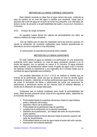 MÉTODO DE LA CARGA VARIABLE CRECIENTE:

       Este método consiste en dejar fluir el agua dentro del pozo, midiendo la
tasa de cambio en el nivel del agua a medida que asciende, hasta que el
ascenso del nivel del agua en el pozo se torne muy pequeño. Los intervalos de
lectura varían de acuerdo a la permeabilidad del suelo y nunca son menores a
5 minutos.

5-2.2     Ensayo de carga constante

        En aquellos suelos donde los valores de permeabilidad son altos, se
utiliza el método de carga constante.

       Son de interés para el caso de materiales como las arenas o gravas, en
donde la extracción de muestras inalteradas para realizar experiencias en
laboratorio se torna imposible o muy dificultosa.

         A continuación se describe brevemente dicho método

                            MÉTODO DE LA CARGA CONSTANTE

       En este método el agua es añadida a la perforación en una proporción
suficiente como para mantener un nivel de agua constante cercano o en el
borde del agujero, por un período no menor a 10 minutos. El agua entrante
debe medirse. Las anotaciones deben incluir el gasto de agua a los 5 minutos
de haberse iniciado la experiencia y por intervalos de 5 minutos hasta que la
cantidad de agua ingresada sea constante. [2]

       Las pruebas descriptas en 5-2.1 y 5-2.2 se realizan a medida que se
avanza en la perforación, cada vez que se alcanza el nivel en donde quiere
realizarse el estudio, utilizando en dichas perforaciones agua limpia a los fines
de evitar la formación de filtros u obstrucción de poros por presencia de
sedimentos y eliminando dentro de las mismas todo el material alterado, a
través de la utilización de equipo adecuado.

       Cualquiera sea el método empleado para medir la permeabilidad del
suelo, debe tenerse presente tomar nota de los siguientes datos, obtenidos en
el momento del ensayo:

             Profundidad desde la superficie del terreno hasta la napa freática
             antes y después del ensayo.
             Diámetro interno de la perforación.
             Profundidad de la perforación bajo la superficie
             Longitud de la perforación en la sección estudiada
             Diámetro de la perforación, por debajo del caño de recubrimiento
             (caño camisa)
             Profundidad desde el fondo del pozo hasta el extremo superior del
             caño de recubrimiento
             Profundidad desde el nivel de agua hasta el borde del caño camisa
             Descripción del material testeado

Geología y Geotecnia – Permeabilidad de Suelos                                28
 