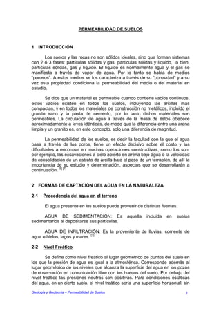 PERMEABILIDAD DE SUELOS



1 INTRODUCCIÓN

       Los suelos y las rocas no son sólidos ideales, sino que forman sistemas
con 2 ó 3 fases: partículas sólidas y gas, partículas sólidas y líquido, o bien,
partículas sólidas, gas y líquido. El líquido es normalmente agua y el gas se
manifiesta a través de vapor de agua. Por lo tanto se habla de medios
“porosos”. A estos medios se los caracteriza a través de su “porosidad” y a su
vez esta propiedad condiciona la permeabilidad del medio o del material en
estudio.

       Se dice que un material es permeable cuando contiene vacíos continuos,
estos vacíos existen en todos los suelos, incluyendo las arcillas más
compactas, y en todos los materiales de construcción no metálicos, incluido el
granito sano y la pasta de cemento, por lo tanto dichos materiales son
permeables. La circulación de agua a través de la masa de éstos obedece
aproximadamente a leyes idénticas, de modo que la diferencia entre una arena
limpia y un granito es, en este concepto, solo una diferencia de magnitud.

        La permeabilidad de los suelos, es decir la facultad con la que el agua
pasa a través de los poros, tiene un efecto decisivo sobre el costo y las
dificultades a encontrar en muchas operaciones constructivas, como los son,
por ejemplo, las excavaciones a cielo abierto en arena bajo agua o la velocidad
de consolidación de un estrato de arcilla bajo el peso de un terraplén, de allí la
importancia de su estudio y determinación, aspectos que se desarrollarán a
continuación. [5] [7]


2 FORMAS DE CAPTACIÓN DEL AGUA EN LA NATURALEZA

2-1    Procedencia del agua en el terreno

        El agua presente en los suelos puede provenir de distintas fuentes:

      AGUA DE SEDIMENTACIÓN: Es                   aquella    incluida   en   suelos
sedimentarios al depositarse sus partículas.

      AGUA DE INFILTRACIÓN: Es la proveniente de lluvias, corriente de
agua o hielos, lagos y mares. [3]

2-2    Nivel Freático

        Se define como nivel freático al lugar geométrico de puntos del suelo en
los que la presión de agua es igual a la atmosférica. Corresponde además al
lugar geométrico de los niveles que alcanza la superficie del agua en los pozos
de observación en comunicación libre con los huecos del suelo. Por debajo del
nivel freático las presiones neutras son positivas. Para condiciones estáticas
del agua, en un cierto suelo, el nivel freático sería una superficie horizontal, sin

Geología y Geotecnia – Permeabilidad de Suelos                                   3
 
