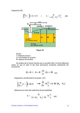 Integrando (45),

                   r2         h
                      Q       2
                                                                             Q                  r2
                   ∫r
                   r1
                        ∂r = ∫ ⋅ 2π ⋅ h ∂h
                             h1
                                k                 ⇒          k=
                                                                    π ⋅ (h   2
                                                                             2
                                                                                    2
                                                                                   h )
                                                                                    1
                                                                                         ⋅ ln
                                                                                                r1
                                                                                                        (46)




                                           Figura 18

        Donde:
        ri: distancia al pozo i
        hi: nivel freático en el pozo i
        M: espesor del acuífero

      Se analiza de la misma manera que un acuífero libre, la única diferencia
radica en que el valor H del área permanece constante; planteando las
ecuaciones:

                                                    ∂h
                         Q = K ⋅i A = K ⋅              ⋅ 2π ⋅ r ⋅ M              (47)
                                                    ∂r
    Integrando y reordenando la ecuación (47)

         r2
            Q          2 h
                                                    Q      r
         ∫2π ⋅ r ∂r = h∫k ⋅ M ∂h                       ⋅ ln 2 = k ⋅ M ⋅ (h2                          h1 )
         r1            1
                                                    2π     r1

    Obtenemos el valor del coeficiente de permeabilidad

                                              Q                     r2
                             k=                              ⋅ ln                (48)
                                  2π ⋅ (h 2       h1 ) ⋅ M          r1


Geología y Geotecnia – Permeabilidad de Suelos                                                              32
 