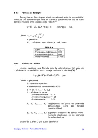 5-3.3     Fórmula de Terzaghi

       Terzaghi en su fórmula para el cálculo del coeficiente de permeabilidad
introduce una constante que tiene en cuenta la porosidad y el tipo de suelo,
como se muestra en la ecuación (53), Tabla V. [4]

                 k = C1 ⋅ D10 ⋅ (0,7 + 0,03 ⋅ t)
                           2
                                                                [cm / seg ]   (53)


                             n 0,13 2
        Donde C1 = C0 ⋅ (     3
                                    )
                                1 n
                  n : porosidad
                  C 0 : coeficient e que depende                del suelo

                                        TABLA V
                             Suelo                               C0
                             Arena grano redondeado              800
                             Arena grano anguloso                460
                             Arena con limos                     < 400


5-3.4     Fórmula de Loudon

       Loudón establece una fórmula para la determinación del valor del
coeficiente de permeabilidad más compleja, mediante la relación (54): [4]

                           log10 (k ⋅ S 2 ) = 1,365 − 5,15 h         (54)

        Donde: h: porosidad
                  S: superficie específica
                  k: coeficiente de permeabilidad a 10º C
                  S = f ⋅ (x1 ⋅ S1 + ..... + x n ⋅ Sn )
                  f: coeficiente de forma
                        Arena redondeada: f=1.1
                        Arena semiangulosa: f=1.25
                        Arena angulosa:                 f=1.4

                  x1, x2, x3,…….. xn: Proporciones en peso de partículas
                                      comprendidas      entre dos tamices
                                      respecto al total

                  S1, S2, S3,……..., Sn: Superficie específica de esferas unifor-
                                        memente distribuidas en las aberturas
                                        de ambos tamices

        El valor de Si entre D y D’ puede obtenerse:


Geología y Geotecnia – Permeabilidad de Suelos                                       34
 