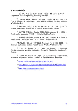 7 BIBLIOGRAFÍA
          [1]
         BERRY, Peter L.; REID, David - (1995) - Mecánica de Suelos –
Department of Civil Engineering, University of Salford
          [2]
          CHRISTOPHER, Barry R; DE JONG, Jason; MAYNE, Paul W –
(2001)- Manual on Subsurface Investigations- National Highway Institute-
Washington, DC
          [3]
            JIMENEZ SALAS, J. A.; JUSTO ALPAÑEZ, J. L. de, - (1975, 2ª
Edición) - Geotecnia y Cimientos I – Editorial Rueda, Madrid, España
          [4]
          JUAREZ BADILLO, Eulalio; RODRIGUEZ, Alfonso R. – (1980) –
Mecánica De los suelos – TOMO I - Editorial LIMUSA, México
          [5]
          JUAREZ BADILLO, Eulalio; RODRIGUEZ, Alfonso R. – (1980) –
Mecánica De los suelos – TOMO III - Editorial LIMUSA, México
         [6]
         TARBUCK Edward, LUTGENS Frederick K.. (1998) GEODe II:
Geologic Explorations on disk - Tasa Graphics Arts Inc. And Prentice Hall
          [7]
          TAYLOR, Donald W. – (1961, 1ª Edición) – Principios
Fundamentales de Mecánica de Suelos – Compañía Editorial Continental S.A.,
México
          [8]
           TERZAGHI, Karl; PECK, Ralph – (1973, 2ª Edición) – Mecánica de
Suelos en la Ingeniería Práctica – Librería El Ateneo Editorial, Barcelona
         [9]
                www.eccentrix.com/memers/hidrologie/index.htm
         [10]
                www.fbe.uwe.ac.uk/public/geocal/soilmech/water/WATERMES.htm
         [11]
                www.ieev.uma.es/agua/temario.htm




Geología y Geotecnia – Permeabilidad de Suelos                            39
 