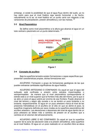 embargo, si existe la posibilidad de que el agua fluya dentro del suelo, ya no
hay razón para que el nivel freático siga siendo horizontal, y de hecho,
naturalmente no lo es: el nivel freático en un punto varía con respecto a las
variaciones de precipitación, presión atmosférica y con las mareas. [3]

2-3    Nivel Piezométrico

      Se define como nivel piezométrico a la altura que alcanza el agua en un
tubo vertical o piezómetro en un punto determinado. [1]


                                                            POZO II
                                  NIVEL PIEZOMÉTRICO
                                  (esquemático)

                                             POZO I


                                   RÍO                 NIVEL
                                                       FREATRICO
                              ÍF   ERO
                          ACU                       ACUÍFUGO
                                                                      [9]


                                                 Figura 1

2-4    Concepto de acuífero

      Bajo la superficie terrestre existen formaciones o capas específicas que
presentan características propias, dichas formaciones son:

     ACUÍFERO: Formación o grupo de formaciones geológicas de las que
pueden extraerse cantidades significativas de agua freática.

       ACUÍFERO ARTESIANO O CONFINADO: Es aquel en que el agua del
subsuelo está confinada a presión entre estratos impermeables o
semipermeables de manera que el nivel piezométrico correspondiente al
estrato está a un nivel superior que la frontera más alta del mismo, por lo que si
se abre un pozo el agua subirá por encima de esa frontera. Puede alcanzar el
nivel del terreno y según ello suceda o no se tendrá un pozo brotante o no
brotante, respectivamente. El agua en un pozo artesiano marca el nivel de las
presiones hidrostáticas en el acuífero en el sitio en que se abrirá el pozo, la
superficie imaginaria definida por esos niveles es la superficie piezométrica del
acuífero artesiano. Las elevaciones o descensos del nivel de agua dentro de un
pozo artesiano se deben más a cambios de presión en el acuífero que a
cambios en el volumen del almacenamiento.

       ACUIFERO LIBRE O NO CONFINADO: Es aquel en que la superficie
superior de la zona de saturación está a la presión atmosférica, esta superficie
es el nivel freático. El agua en un pozo realizado en un acuífero libre se eleva

Geología y Geotecnia – Permeabilidad de Suelos                                 4
 