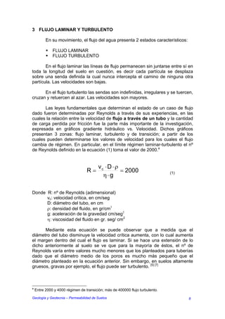 3 FLUJO LAMINAR Y TURBULENTO

          En su movimiento, el flujo del agua presenta 2 estados característicos:

              FLUJO LAMINAR
              FLUJO TURBULENTO

       En el flujo laminar las líneas de flujo permanecen sin juntarse entre sí en
toda la longitud del suelo en cuestión, es decir cada partícula se desplaza
sobre una senda definida la cual nunca intercepta el camino de ninguna otra
partícula. Las velocidades son bajas.

      En el flujo turbulento las sendas son indefinidas, irregulares y se tuercen,
cruzan y retuercen al azar. Las velocidades son mayores.

      Las leyes fundamentales que determinan el estado de un caso de flujo
dado fueron determinadas por Reynolds a través de sus experiencias, en las
cuales la relación entre la velocidad de flujo a través de un tubo y la cantidad
de carga perdida por fricción fue la parte más importante de la investigación,
expresada en gráficos gradiente hidráulico vs. Velocidad. Dichos gráficos
presentan 3 zonas: flujo laminar, turbulento y de transición; a partir de los
cuales pueden determinarse los valores de velocidad para los cuales el flujo
cambia de régimen. En particular, en el límite régimen laminar-turbulento el nº
de Reynolds definido en la ecuación (1) toma el valor de 2000.a


                                         vc ⋅ D ⋅ ρ
                                  R=                = 2000                     (1)
                                           η⋅g

Donde R: nº de Reynolds (adimensional)
      vc: velocidad crítica, en cm/seg
      D: diámetro del tubo, en cm
      ρ: densidad del fluido, en gr/cm3
      g: aceleración de la gravedad cm/seg2
      η: viscosidad del fluido en gr. seg/ cm2

      Mediante esta ecuación se puede observar que a medida que el
diámetro del tubo disminuye la velocidad crítica aumenta, con lo cual aumenta
el margen dentro del cual el flujo es laminar. Si se hace una extensión de lo
dicho anteriormente al suelo se ve que para la mayoría de éstos, el nº de
Reynolds varía entre valores mucho menores que los planteados para tuberías
dado que el diámetro medio de los poros es mucho más pequeño que el
diámetro planteado en la ecuación anterior. Sin embargo, en suelos altamente
gruesos, gravas por ejemplo, el flujo puede ser turbulento. [5] [7]



a
    Entre 2000 y 4000 régimen de transición; más de 400000 flujo turbulento.

Geología y Geotecnia – Permeabilidad de Suelos                                       8
 