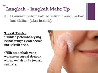 +
Langkah – langkah Make Up
2 Gunakan pelembab sebelum mengunakan
foundation (alas bedak).
Tips & Trick :
•Pilihlah pelembab yang
bebas minyak dan cocok
untuk kulit anda.
•Pilih pelembab yang
warnanya sesuai dengan
warna wajah anda (warna
natural).
 