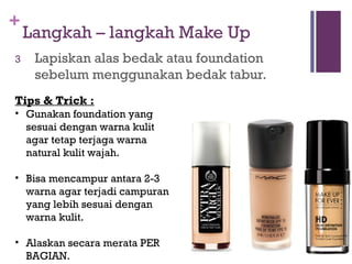 +
Langkah – langkah Make Up
3 Lapiskan alas bedak atau foundation
sebelum menggunakan bedak tabur.
Tips & Trick :
• Gunakan foundation yang
sesuai dengan warna kulit
agar tetap terjaga warna
natural kulit wajah.
• Bisa mencampur antara 2-3
warna agar terjadi campuran
yang lebih sesuai dengan
warna kulit.
• Alaskan secara merata PER
BAGIAN.
 