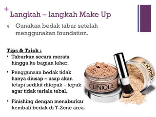 +
Langkah – langkah Make Up
4 Gunakan bedak tabur setelah
menggunakan foundation.
Tips & Trick :
• Taburkan secara merata
hingga ke bagian leher.
• Penggunaan bedak tidak
hanya diusap – usap akan
tetapi sedikit ditepuk – tepuk
agar tidak terlalu tebal.
• Finishing dengan menaburkan
kembali bedak di T-Zone area.
 