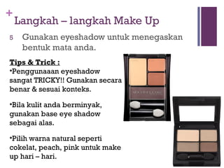 +
Langkah – langkah Make Up
5 Gunakan eyeshadow untuk menegaskan
bentuk mata anda.
Tips & Trick :
•Penggunaaan eyeshadow
sangat TRICKY!! Gunakan secara
benar & sesuai konteks.
•Bila kulit anda berminyak,
gunakan base eye shadow
sebagai alas.
•Pilih warna natural seperti
cokelat, peach, pink untuk make
up hari – hari.
 