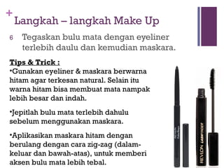 +
Langkah – langkah Make Up
6 Tegaskan bulu mata dengan eyeliner
terlebih daulu dan kemudian maskara.
Tips & Trick :
•Gunakan eyeliner & maskara berwarna
hitam agar terkesan natural. Selain itu
warna hitam bisa membuat mata nampak
lebih besar dan indah.
•Jepitlah bulu mata terlebih dahulu
sebelum menggunakan maskara.
•Aplikasikan maskara hitam dengan
berulang dengan cara zig-zag (dalam-
keluar dan bawah-atas), untuk memberi
aksen bulu mata lebih tebal.
 