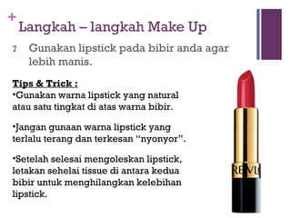 +
Langkah – langkah Make Up
7 Gunakan lipstick pada bibir anda agar
lebih manis.
Tips & Trick :
•Gunakan warna lipstick yang natural
atau satu tingkat di atas warna bibir.
•Jangan gunaan warna lipstick yang
terlalu terang dan terkesan “nyonyor”.
•Setelah selesai mengoleskan lipstick,
letakan sehelai tissue di antara kedua
bibir untuk menghilangkan kelebihan
lipstick.
 