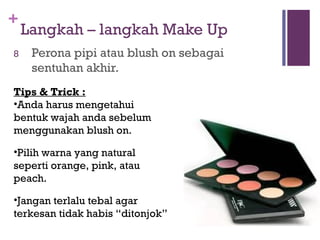 +
Langkah – langkah Make Up
8 Perona pipi atau blush on sebagai
sentuhan akhir.
Tips & Trick :
•Anda harus mengetahui
bentuk wajah anda sebelum
menggunakan blush on.
•Pilih warna yang natural
seperti orange, pink, atau
peach.
•Jangan terlalu tebal agar
terkesan tidak habis “ditonjok”
 