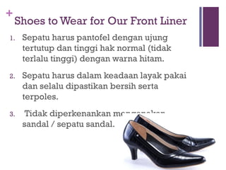 +
Shoes to Wear for Our Front Liner
1. Sepatu harus pantofel dengan ujung
tertutup dan tinggi hak normal (tidak
terlalu tinggi) dengan warna hitam.
2. Sepatu harus dalam keadaan layak pakai
dan selalu dipastikan bersih serta
terpoles.
3. Tidak diperkenankan mengenakan
sandal / sepatu sandal.
 