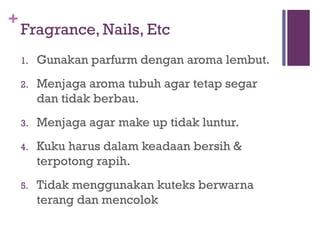+
Fragrance, Nails, Etc
1. Gunakan parfurm dengan aroma lembut.
2. Menjaga aroma tubuh agar tetap segar
dan tidak berbau.
3. Menjaga agar make up tidak luntur.
4. Kuku harus dalam keadaan bersih &
terpotong rapih.
5. Tidak menggunakan kuteks berwarna
terang dan mencolok
 