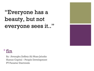 +
fin
By : Awangku Zeffrey Ali Musa Jeludin
Human Capital – People Development
PT Parastar Disrtrindo
“Everyone has a
beauty, but not
everyone sees it..”
 