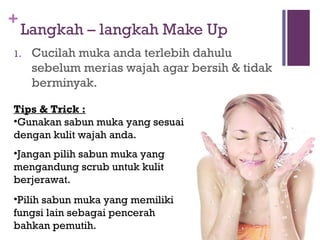 +
Langkah – langkah Make Up
1. Cucilah muka anda terlebih dahulu
sebelum merias wajah agar bersih & tidak
berminyak.
Tips & Trick :
•Gunakan sabun muka yang sesuai
dengan kulit wajah anda.
•Jangan pilih sabun muka yang
mengandung scrub untuk kulit
berjerawat.
•Pilih sabun muka yang memiliki
fungsi lain sebagai pencerah
bahkan pemutih.
 
