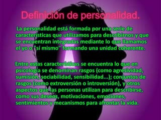 Definición de personalidad.
La personalidad está formada por una serie de
características que utilizamos para describirnos y que
se encuentran integradas mediante lo que llamamos
el yo o "sí mismo" formando una unidad coherente.

Entre estas características se encuentra lo que en
psicología se denominan rasgos (como agresividad,
sumisión, sociabilidad, sensibilidad...); conjuntos de
rasgos (como extroversión o introversión), y otros
aspectos que las personas utilizan para describirse,
como sus deseos, motivaciones, emociones,
sentimientos y mecanismos para afrontar la vida.
 