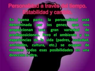 Personalidad a través del tiempo.
     Estabilidad y cambio.
En buena parte, la personalidad está
determinada por los genes, que nos
proporcionan una gran variedad de
predisposiciones. Pero el ambiente y las
experiencias de la vida (padres, sociedad,
amistades, cultura, etc.) se ocupan de
moldear todas esas posibilidades en una
dirección u otra.
 