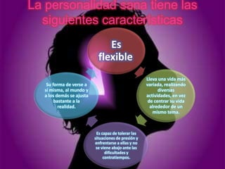 La personalidad sana tiene las
  siguientes características
                                Es
                             flexible
                                                      Lleva una vida más
    Su forma de verse a                               variada, realizando
   sí misma, al mundo y                                     diversas
   a los demás se ajusta                              actividades, en vez
        bastante a la                                  de centrar su vida
          realidad.                                     alrededor de un
                                                         mismo tema.



                            Es capaz de tolerar las
                           situaciones de presión y
                           enfrentarse a ellas y no
                            se viene abajo ante las
                                 dificultades y
                                contratiempos.
 
