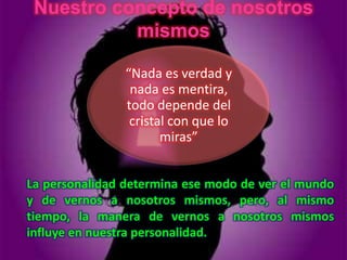 Nuestro concepto de nosotros
           mismos

                “Nada es verdad y
                 nada es mentira,
                todo depende del
                 cristal con que lo
                       miras”


La personalidad determina ese modo de ver el mundo
y de vernos a nosotros mismos, pero, al mismo
tiempo, la manera de vernos a nosotros mismos
influye en nuestra personalidad.
 