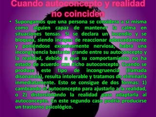 Cuando autoconcepto y realidad
        no coinciden
• Supongamos que una persona se considera a sí misma
  como alguien capaz de mantener la calma en
  situaciones tensas. Si se declara un incendio y se
  bloquea, siendo incapaz de reaccionar adecuadamente
  y poniéndose excesivamente nerviosa, habrá una
  incongruencia bastante grande entre su autoconcepto y
  la realidad, debido a que su comportamiento no ha
  estado de acuerdo con dicho autoconcepto. Cuando se
  produce este tipo de incongruencia (llamada
  disonancia), resulta intolerable y tratamos de eliminarla
  inmediatamente. Esto se consigue de dos formas: 1)
  cambiando el autoconcepto para ajustarlo a la realidad,
  o 2) distorsionando la realidad para adaptarla al
  autoconcepto. En este segundo caso podría producirse
  un trastorno psicológico.
 