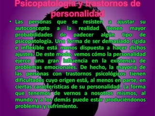 Psicopatología y trastornos de
          personalidad
• Las personas que se resisten a ajustar su
  autoconcepto a la realidad tienen mayor
  probabilidades de padecer algún tipo de
  psicopatología. Una forma de ser demasiado rígida
  e inflexible está menos dispuesta a hacer dichos
  ajustes. De este modo, vemos cómo la personalidad
  ejerce una gran influencia en la existencia de
  problemas emocionales. De hecho, la mayoría de
  las personas con trastornos psicológicos tienen
  dificultades cuyo origen está, al menos en parte, en
  ciertas características de su personalidad. La forma
  que tenemos de vernos a nosotros mismos, al
  mundo y a los demás puede estar produciéndonos
  problemas y sufrimiento.
 