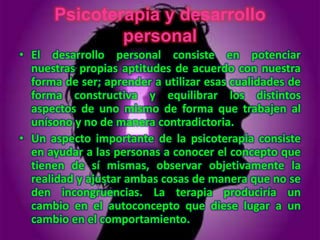 Psicoterapia y desarrollo
              personal
• El desarrollo personal consiste en potenciar
  nuestras propias aptitudes de acuerdo con nuestra
  forma de ser; aprender a utilizar esas cualidades de
  forma constructiva y equilibrar los distintos
  aspectos de uno mismo de forma que trabajen al
  unísono y no de manera contradictoria.
• Un aspecto importante de la psicoterapia consiste
  en ayudar a las personas a conocer el concepto que
  tienen de sí mismas, observar objetivamente la
  realidad y ajustar ambas cosas de manera que no se
  den incongruencias. La terapia produciría un
  cambio en el autoconcepto que diese lugar a un
  cambio en el comportamiento.
 