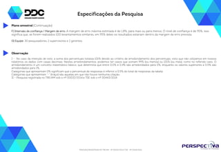 Especificações da Pesquisa 
Plano amostral (Continuação) 
F) Intervalo de confiança / Margem de erro: A margem de erro máxima estimada é de 1,8%, para mais ou para menos. O nível de confiança é de 95%, isso 
significa que, se forem realizados 100 levantamentos similares, em 95% deles os resultados estariam dentro da margem de erro prevista. 
G) Equipe: 30 pesquisadores, 2 supervisores e 2 gerentes. 
I - No caso da intenção de voto, a soma dos percentuais totaliza 101% devido ao critério de arredondamento dos percentuais, visto que não utilizamos em nossos 
relatórios os dados com casas decimais. Nestes arredondamentos, podemos ter casos que somam 99% (ou menos) ou 101% (ou mais), como no referido caso. O 
arredondamento é um conceito matemático básico, que determina que entre 0,0% e 0,4% são arredondados para 0%, enquanto os valores superiores a 0,5% são 
arredondados para 1%. 
Categorias que apresentam 0% significam que o percentual de respostas é inferior a 0,5% do total de respostas da tabela. 
Categorias que apresentam “-” (traço) são aquelas em que não houve nenhuma citação. 
II – Pesquisa registrada no TRE/AM sob o nº 00032/2014.e TSE sob o nº 00443/2014. 
PESQUISA REGISTRADA NO TRE/AM - Nº 00032/2014 E TSE - Nº 00443/2014 
Observação 
 
