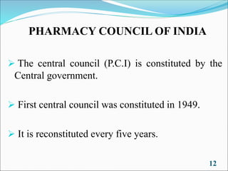 PHARMACY COUNCIL OF INDIA
➢ The central council (P.C.I) is constituted by the
Central government.
➢ First central council was constituted in 1949.
➢ It is reconstituted every five years.
12
 