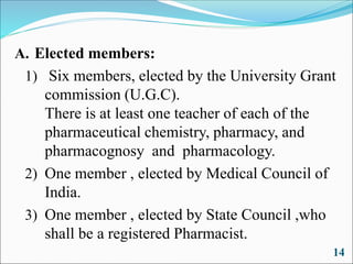 A. Elected members:
1) Six members, elected by the University Grant
commission (U.G.C).
There is at least one teacher of each of the
pharmaceutical chemistry, pharmacy, and
pharmacognosy and pharmacology.
2) One member , elected by Medical Council of
India.
3) One member , elected by State Council ,who
shall be a registered Pharmacist.
14
 