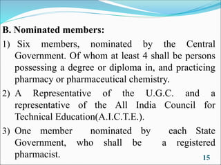 B. Nominated members:
1) Six members, nominated by the Central
Government. Of whom at least 4 shall be persons
possessing a degree or diploma in, and practicing
pharmacy or pharmaceutical chemistry.
2) A Representative of the U.G.C. and a
representative of the All India Council for
Technical Education(A.I.C.T.E.).
3) One member nominated by each State
Government, who shall be a registered
pharmacist. 15
 